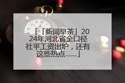 「新闻早茶」2024年河北省全口径社平工资出炉，还有这些热点……