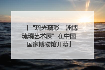 “琉光璃彩—淄博琉璃艺术展”在中国国家博物馆开幕