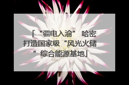 “疆电入渝” 哈密打造国家级“风光火储”综合能源基地