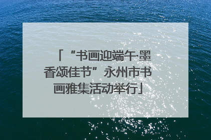 “书画迎端午·墨香颂佳节”永州市书画雅集活动举行