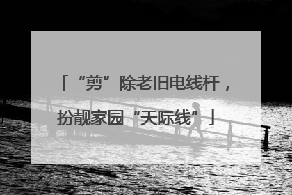 “剪”除老旧电线杆，扮靓家园“天际线”