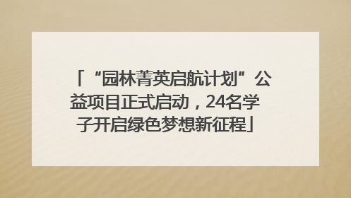 “园林菁英启航计划”公益项目正式启动，24名学子开启绿色梦想新征程