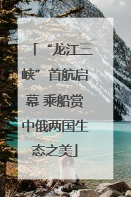 “龙江三峡”首航启幕 乘船赏中俄两国生态之美
