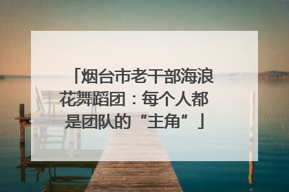 烟台市老干部海浪花舞蹈团：每个人都是团队的“主角”