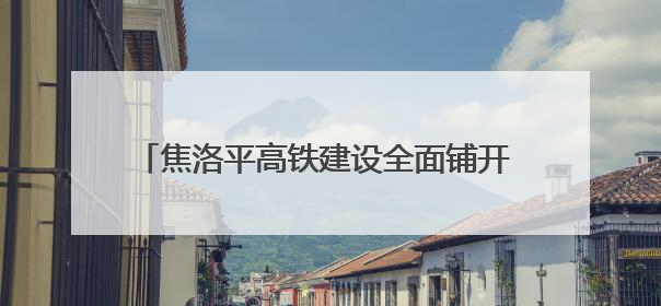 焦洛平高铁建设全面铺开 控制性工程将于6月动工