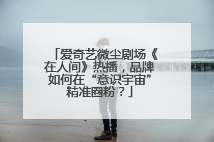 爱奇艺微尘剧场《在人间》热播，品牌如何在“意识宇宙”精准圈粉？