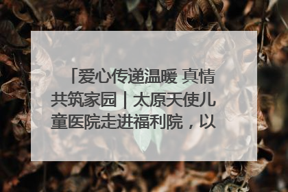 爱心传递温暖 真情共筑家园｜太原天使儿童医院走进福利院，以爱守护童真笑颜！