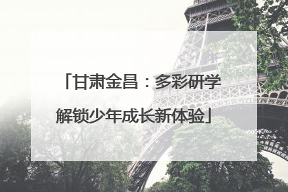 甘肃金昌：多彩研学解锁少年成长新体验
