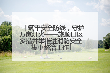 筑牢安全防线，守护万家灯火——旅顺口区多措并举推进消防安全集中整治工作
