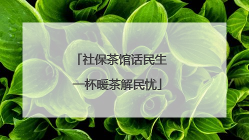 社保茶馆话民生 一杯暖茶解民忧