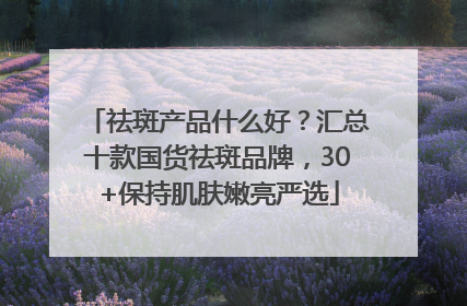 祛斑产品什么好？汇总十款国货祛斑品牌，30+保持肌肤嫩亮严选
