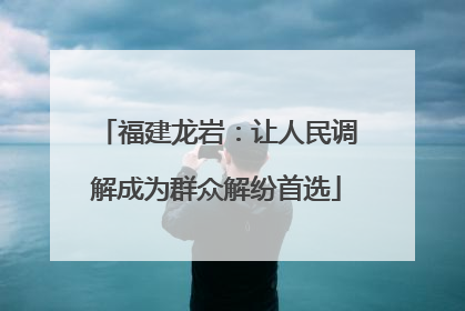 福建龙岩：让人民调解成为群众解纷首选