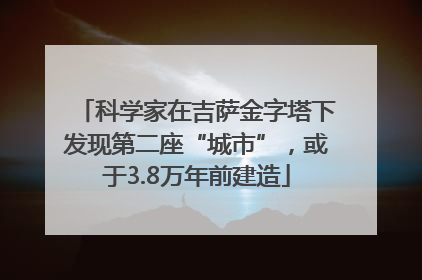 科学家在吉萨金字塔下发现第二座“城市”，或于3.8万年前建造