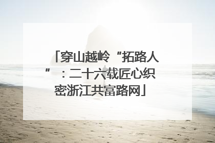 穿山越岭“拓路人”：二十六载匠心织密浙江共富路网
