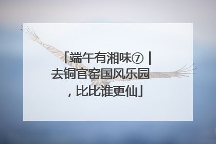 端午有湘味⑦｜去铜官窑国风乐园，比比谁更仙