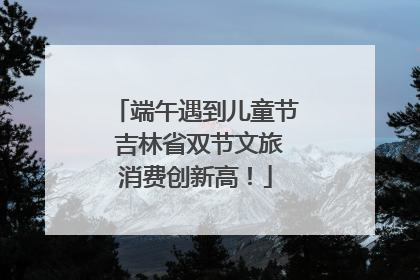 端午遇到儿童节 吉林省双节文旅消费创新高！