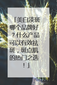 美白淡斑哪个品牌好？什么产品可以有效祛斑，斑点肌的热门之选！