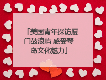 美国青年探访厦门鼓浪屿 感受琴岛文化魅力