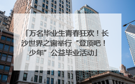 万名毕业生青春狂欢！长沙世界之窗举行“登顶吧！少年”公益毕业活动