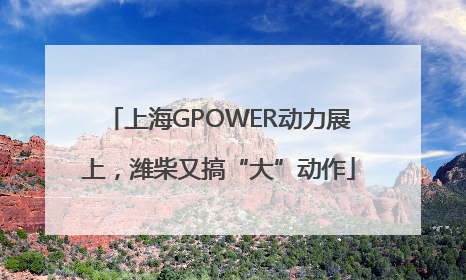 上海GPOWER动力展上，潍柴又搞“大”动作
