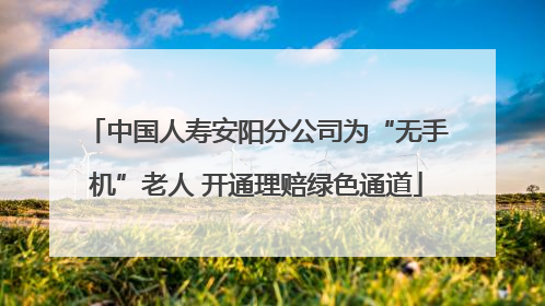 中国人寿安阳分公司为“无手机”老人 开通理赔绿色通道