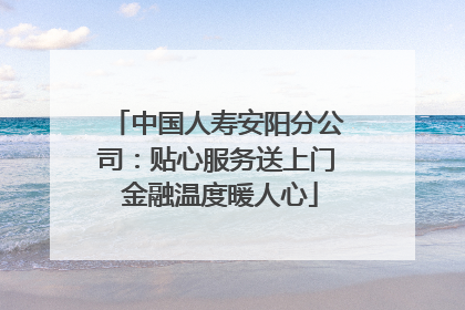 中国人寿安阳分公司：贴心服务送上门 金融温度暖人心