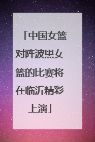 中国女篮对阵波黑女篮的比赛将在临沂精彩上演
