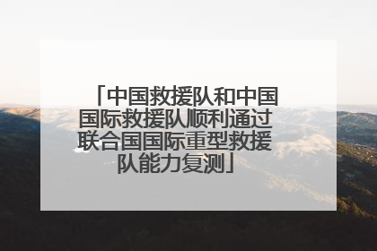 中国救援队和中国国际救援队顺利通过联合国国际重型救援队能力复测