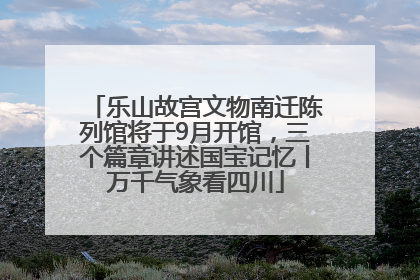 乐山故宫文物南迁陈列馆将于9月开馆，三个篇章讲述国宝记忆丨万千气象看四川