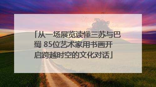 从一场展览读懂三苏与巴蜀 85位艺术家用书画开启跨越时空的文化对话