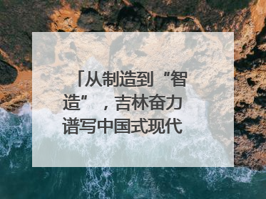 从制造到“智造”，吉林奋力谱写中国式现代化新篇章