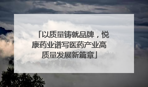 以质量铸就品牌，悦康药业谱写医药产业高质量发展新篇章