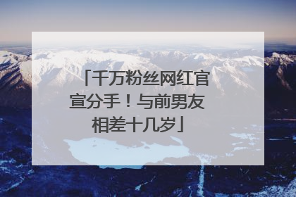 千万粉丝网红官宣分手！与前男友相差十几岁