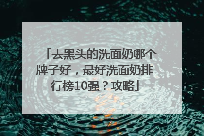 去黑头的洗面奶哪个牌子好，最好洗面奶排行榜10强？攻略