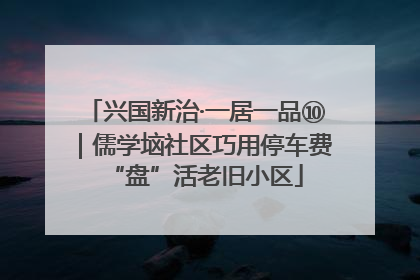 兴国新治·一居一品⑩｜儒学垴社区巧用停车费“盘”活老旧小区