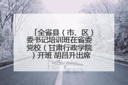 全省县（市、区）委书记培训班在省委党校（甘肃行政学院）开班 胡昌升出席开班式并讲话