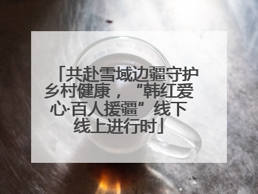 共赴雪域边疆守护乡村健康，“韩红爱心·百人援疆”线下线上进行时
