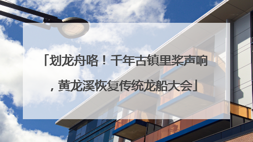 划龙舟咯！千年古镇里桨声响，黄龙溪恢复传统龙船大会