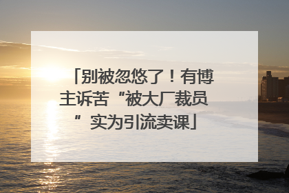 别被忽悠了！有博主诉苦“被大厂裁员”实为引流卖课