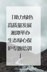 助力绿色高质量发展 湘潭举办生态绿心保护专题培训