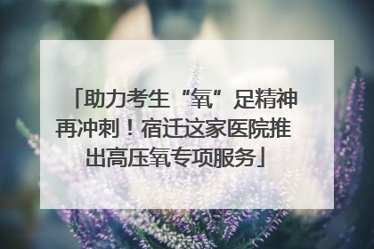 助力考生“氧”足精神再冲刺！宿迁这家医院推出高压氧专项服务