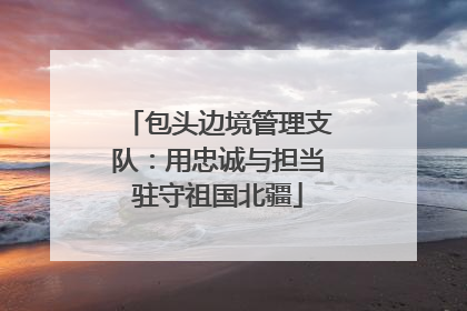 包头边境管理支队：用忠诚与担当驻守祖国北疆