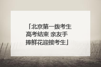 北京第一拨考生高考结束 亲友手捧鲜花迎接考生