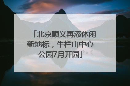 北京顺义再添休闲新地标，牛栏山中心公园7月开园