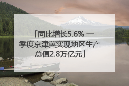 同比增长5.6% 一季度京津冀实现地区生产总值2.8万亿元