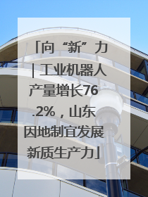 向“新”力｜工业机器人产量增长76.2%，山东因地制宜发展新质生产力