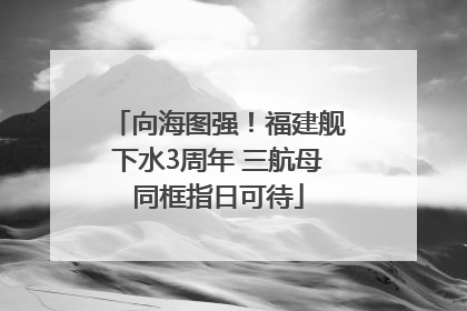 向海图强！福建舰下水3周年 三航母同框指日可待