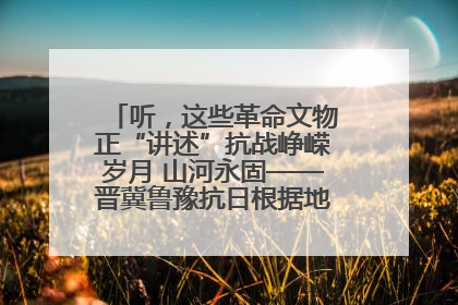 听，这些革命文物正“讲述”抗战峥嵘岁月 山河永固——晋冀鲁豫抗日根据地革命文物展开展
