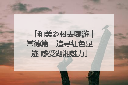 和美乡村去哪游｜常德篇—追寻红色足迹 感受湖湘魅力