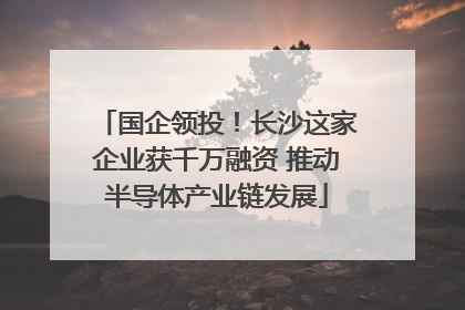 国企领投！长沙这家企业获千万融资 推动半导体产业链发展